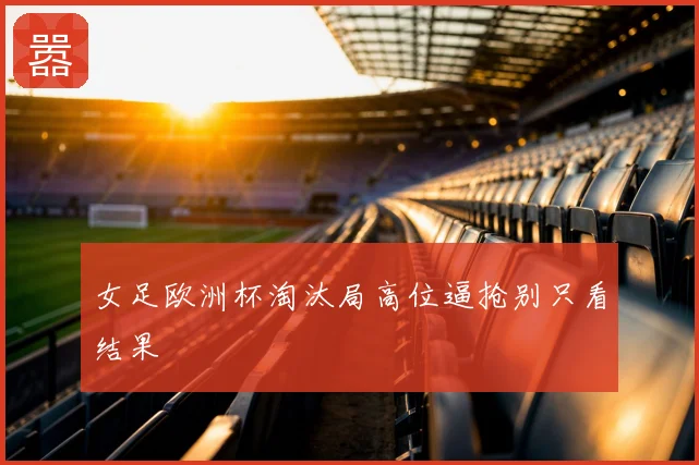 女足欧洲杯淘汰局高位逼抢别只看结果