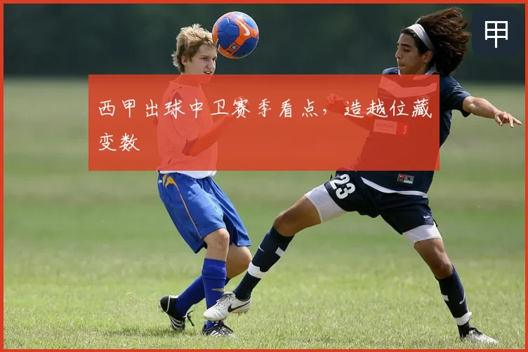 西甲出球中卫赛季看点，造越位藏变数