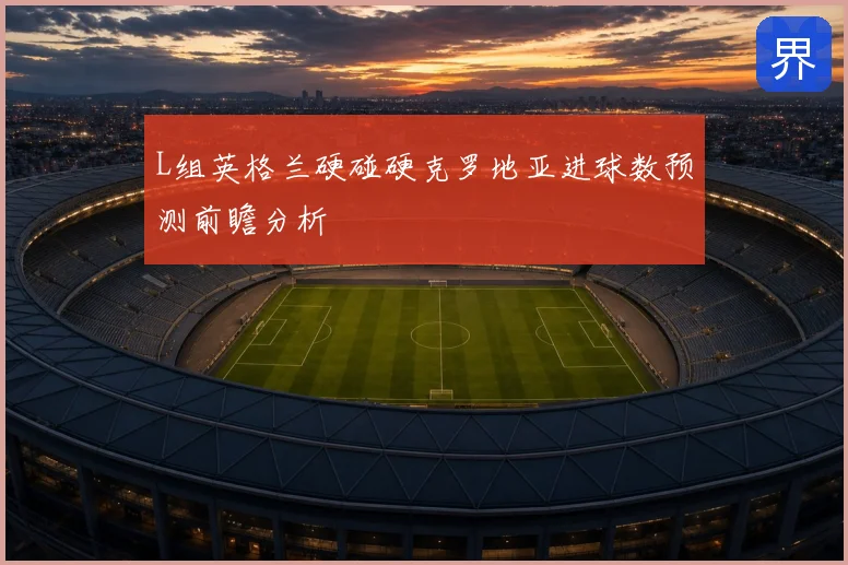 L组英格兰硬碰硬克罗地亚进球数预测前瞻分析