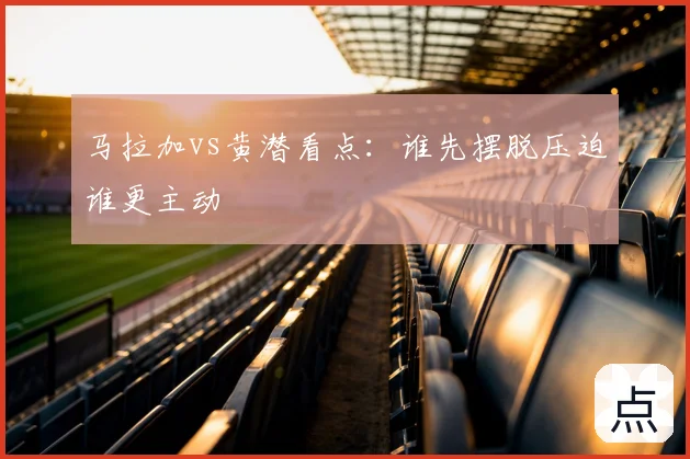 马拉加vs黄潜看点:谁先摆脱压迫谁更主动